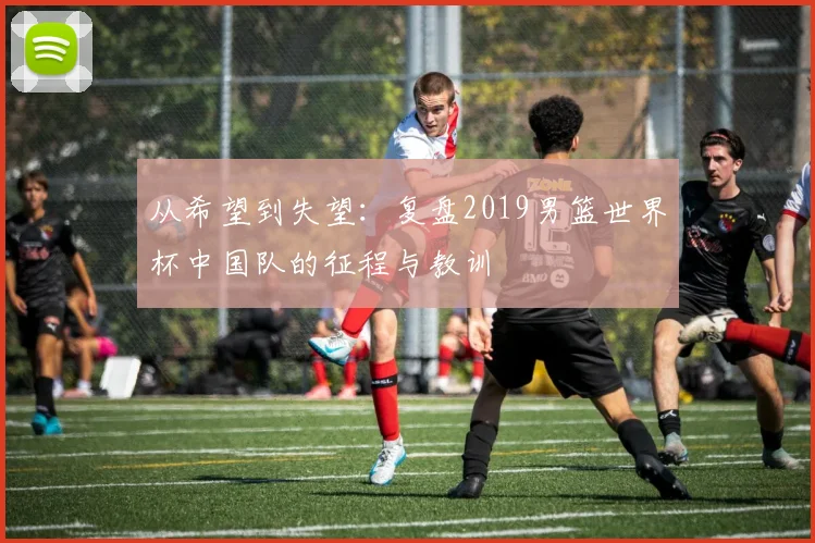 从希望到失望：复盘2019男篮世界杯中国队的征程与教训