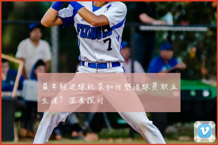 最年轻进球纪录如何塑造球员职业生涯?深度探讨