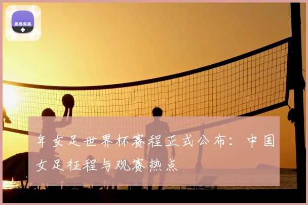 年女足世界杯赛程正式公布:中国女足征程与观赛热点