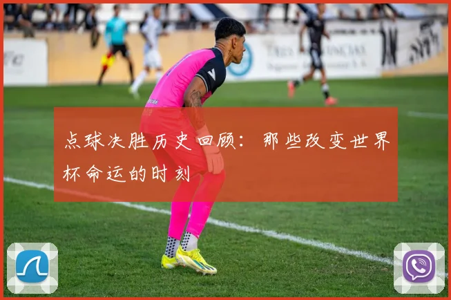 点球决胜历史回顾:那些改变世界杯命运的时刻