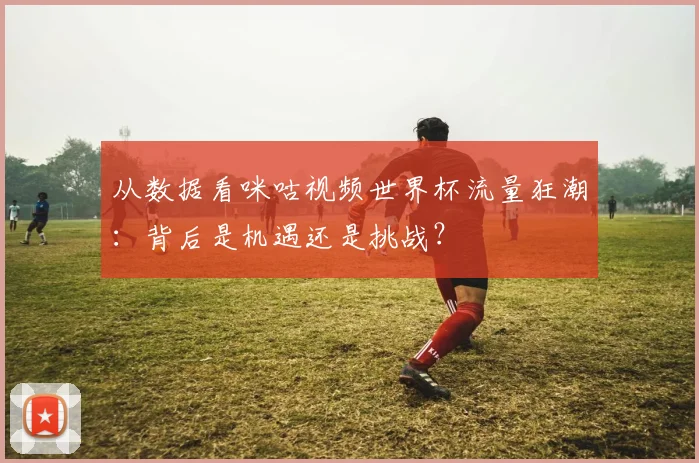 从数据看咪咕视频世界杯流量狂潮:背后是机遇还是挑战?